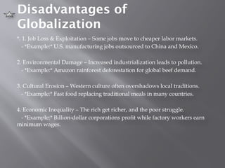 Disadvantages of
Globalization
*. 1. Job Loss & Exploitation – Some jobs move to cheaper labor markets.
- *Example:* U.S. manufacturing jobs outsourced to China and Mexico.
2. Environmental Damage – Increased industrialization leads to pollution.
- *Example:* Amazon rainforest deforestation for global beef demand.
3. Cultural Erosion – Western culture often overshadows local traditions.
- *Example:* Fast food replacing traditional meals in many countries.
4. Economic Inequality – The rich get richer, and the poor struggle.
- *Example:* Billion-dollar corporations profit while factory workers earn
minimum wages.
 