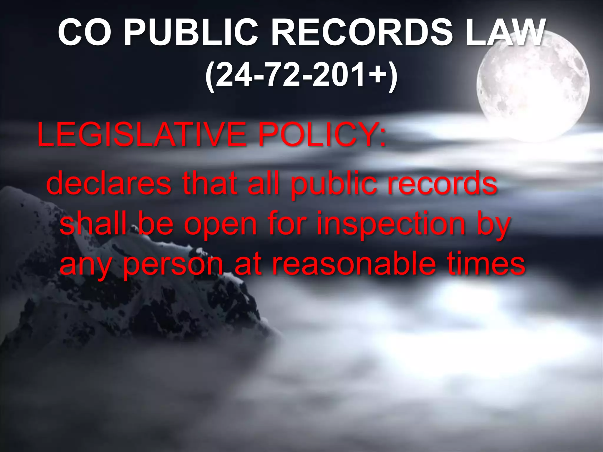 CO PUBLIC RECORDS LAW
(24-72-201+)
LEGISLATIVE POLICY:
declares that all public records
shall be open for inspection by
any person at reasonable times
 
