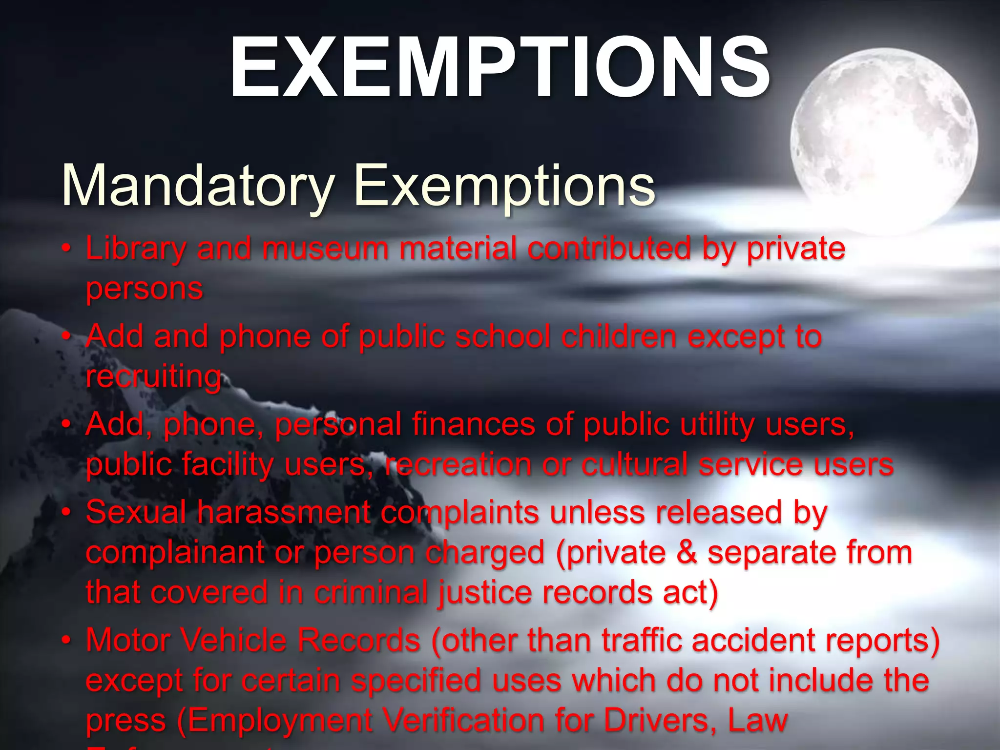 EXEMPTIONS
Mandatory Exemptions
• Library and museum material contributed by private
persons
• Add and phone of public school children except to
recruiting
• Add, phone, personal finances of public utility users,
public facility users, recreation or cultural service users
• Sexual harassment complaints unless released by
complainant or person charged (private & separate from
that covered in criminal justice records act)
• Motor Vehicle Records (other than traffic accident reports)
except for certain specified uses which do not include the
press (Employment Verification for Drivers, Law
 