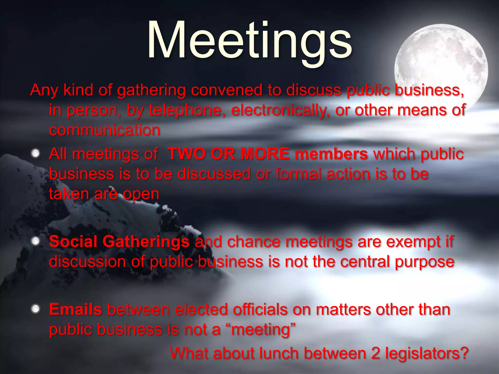 Meetings
Any kind of gathering convened to discuss public business,
in person, by telephone, electronically, or other means of
communication
All meetings of TWO OR MORE members which public
business is to be discussed or formal action is to be
taken are open
Social Gatherings and chance meetings are exempt if
discussion of public business is not the central purpose
Emails between elected officials on matters other than
public business is not a “meeting”
What about lunch between 2 legislators?
 