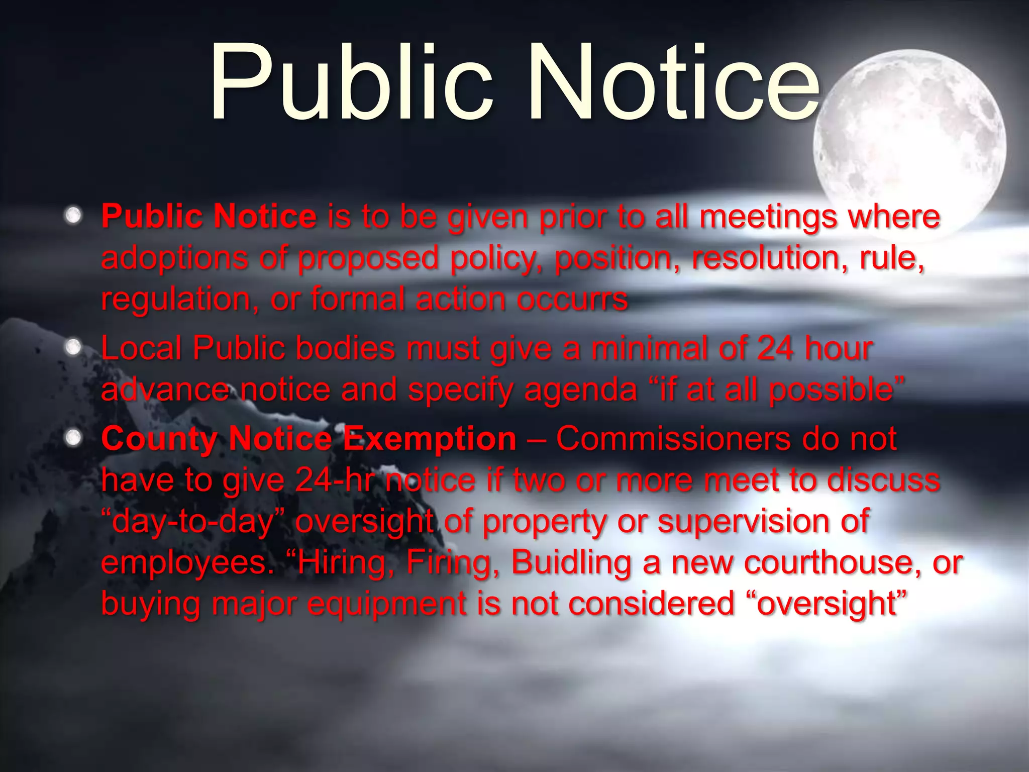 Public Notice
Public Notice is to be given prior to all meetings where
adoptions of proposed policy, position, resolution, rule,
regulation, or formal action occurrs
Local Public bodies must give a minimal of 24 hour
advance notice and specify agenda “if at all possible”
County Notice Exemption – Commissioners do not
have to give 24-hr notice if two or more meet to discuss
“day-to-day” oversight of property or supervision of
employees. “Hiring, Firing, Buidling a new courthouse, or
buying major equipment is not considered “oversight”
 