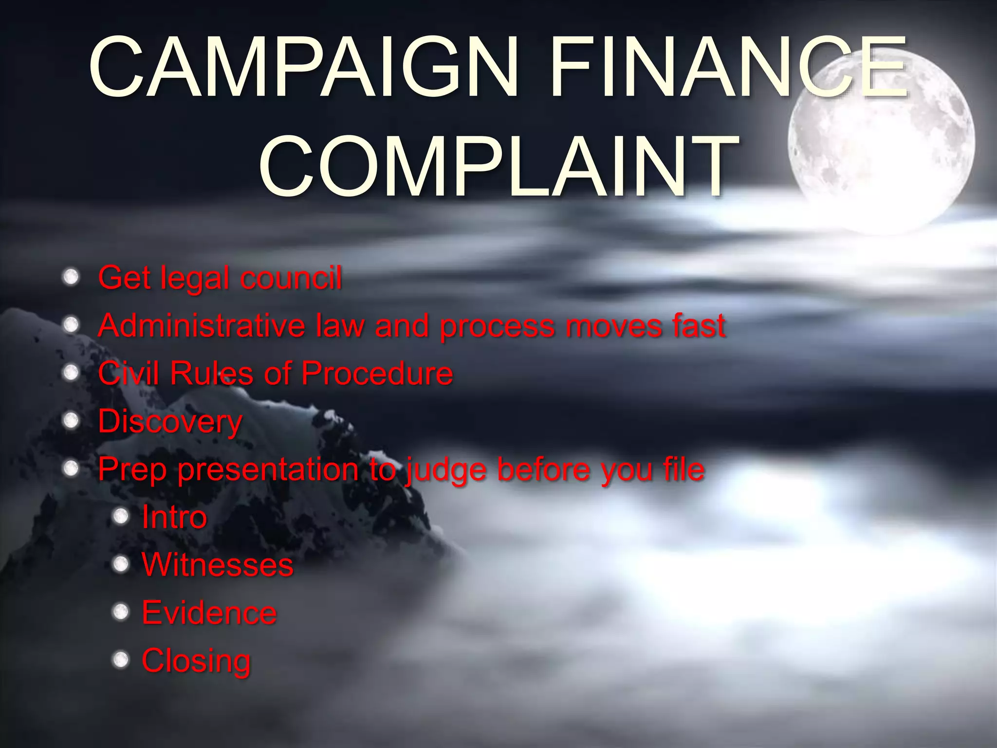 CAMPAIGN FINANCE
COMPLAINT
Get legal council
Administrative law and process moves fast
Civil Rules of Procedure
Discovery
Prep presentation to judge before you file
Intro
Witnesses
Evidence
Closing
 