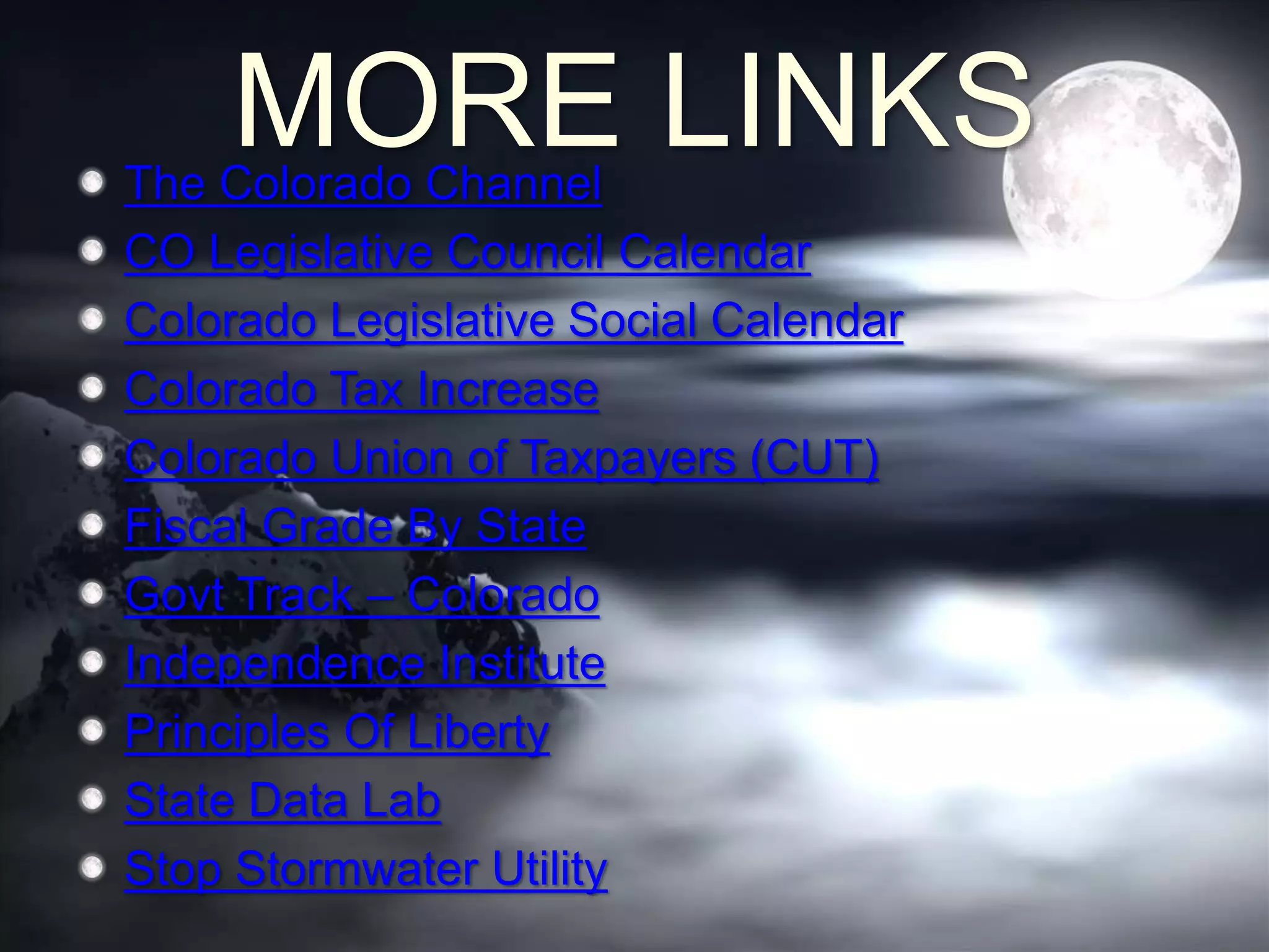 MORE LINKSThe Colorado Channel
CO Legislative Council Calendar
Colorado Legislative Social Calendar
Colorado Tax Increase
Colorado Union of Taxpayers (CUT)
Fiscal Grade By State
Govt Track – Colorado
Independence Institute
Principles Of Liberty
State Data Lab
Stop Stormwater Utility
 