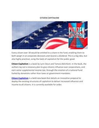 CITIZEN CAPITALISM
Every citizen over 18 would be entitled to a share in the fund, enabling them to
both weigh in on corporate decisions and receive a dividend. This is a big idea, but
also highly practical, using the tools of capitalism for the public good.
Citizen Capitalism is a book by Lynn Stout and Tamara Belinfanti. In the book, the
authors lay out a visionary plan to give citizens influence over corporations, and
earn some supplemental income too, through the creation of a national fund
fueled by donations rather than taxes or government mandates.
Citizen Capitalism is a bold new book that details an innovative proposal to
deploy the existing structures of capitalism to deliver increased influence and
income to all citizens. It is currently available for order.
 