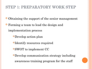 STEP 1: PREPARATORY WORK STEP
 Obtaining the support of the senior management
 Forming a team to lead the design and
implementation process
Develop action plan
Identify resources required
SWOT to implement CC
Develop communication strategy including
awareness training program for the staff
 