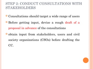 STEP 2: CONDUCT CONSULTATIONS WITH
STAKEHOLDERS
 Consultations should target a wide range of users
 Before getting input, devise a rough draft of a
proposal in advance of the consultations
 obtain input from stakeholders, users and civil
society organizations (CSOs) before drafting the
CC.
 