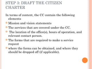 STEP 3: DRAFT THE CITIZEN
CHARTER
In terms of content, the CC contain the following
elements
 Mission and vision statements
 The services that are covered under the CC.
 The location of the office(s), hours of operation, and
relevant contact person.
 The forms that are required to make a service
request
 where the forms can be obtained, and where they
should be dropped off (if applicable).
 