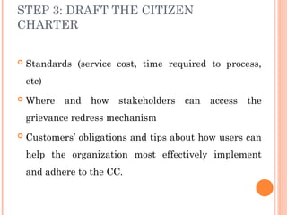 STEP 3: DRAFT THE CITIZEN
CHARTER
 Standards (service cost, time required to process,
etc)
 Where and how stakeholders can access the
grievance redress mechanism
 Customers’ obligations and tips about how users can
help the organization most effectively implement
and adhere to the CC.
 