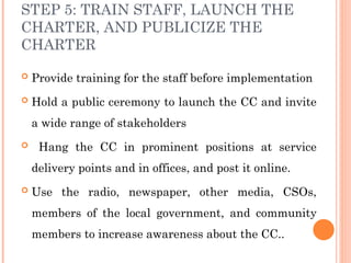 STEP 5: TRAIN STAFF, LAUNCH THE
CHARTER, AND PUBLICIZE THE
CHARTER
 Provide training for the staff before implementation
 Hold a public ceremony to launch the CC and invite
a wide range of stakeholders
 Hang the CC in prominent positions at service
delivery points and in offices, and post it online.
 Use the radio, newspaper, other media, CSOs,
members of the local government, and community
members to increase awareness about the CC..
 