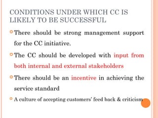 CONDITIONS UNDER WHICH CC IS
LIKELY TO BE SUCCESSFUL
 There should be strong management support
for the CC initiative.
 The CC should be developed with input from
both internal and external stakeholders
 There should be an incentive in achieving the
service standard
 A culture of accepting customers’ feed back & criticism
 