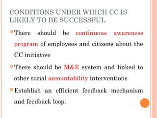 CONDITIONS UNDER WHICH CC IS
LIKELY TO BE SUCCESSFUL
 There should be continuous awareness
program of employees and citizens about the
CC initiative
 There should be M&E system and linked to
other social accountability interventions
 Establish an efficient feedback mechanism
and feedback loop.
 
