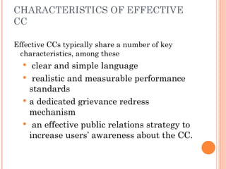 CHARACTERISTICS OF EFFECTIVE
CC
Effective CCs typically share a number of key
characteristics, among these
 clear and simple language
 realistic and measurable performance
standards
 a dedicated grievance redress
mechanism
 an effective public relations strategy to
increase users’ awareness about the CC.
 