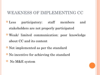 WEAKNESS OF IMPLEMENTING CC
 Less participatory: staff members and
stakeholders are not properly participated
 Weak/ limited communication: poor knowledge
about CC and its content
 Not implemented as per the standard
 No incentive for achieving the standard
 No M&E system
 