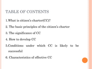 TABLE OF CONTENTS
1.What is citizen’s charter(CC)?
2. The basic principles of the citizen’s charter
3. The significance of CC
4. How to develop CC
5.Conditions under which CC is likely to be
successful
6. Characteristics of effective CC
 
