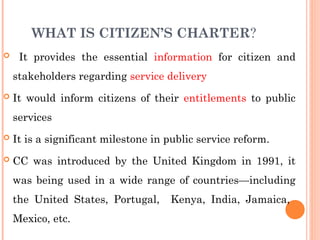 WHAT IS CITIZEN’S CHARTER?
 It provides the essential information for citizen and
stakeholders regarding service delivery
 It would inform citizens of their entitlements to public
services
 It is a significant milestone in public service reform.
 CC was introduced by the United Kingdom in 1991, it
was being used in a wide range of countries—including
the United States, Portugal, Kenya, India, Jamaica,
Mexico, etc.
 