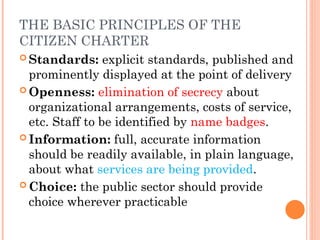 THE BASIC PRINCIPLES OF THE
CITIZEN CHARTER
 Standards: explicit standards, published and
prominently displayed at the point of delivery
 Openness: elimination of secrecy about
organizational arrangements, costs of service,
etc. Staff to be identified by name badges.
 Information: full, accurate information
should be readily available, in plain language,
about what services are being provided.
 Choice: the public sector should provide
choice wherever practicable
 