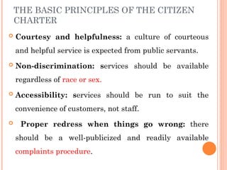 THE BASIC PRINCIPLES OF THE CITIZEN
CHARTER
 Courtesy and helpfulness: a culture of courteous
and helpful service is expected from public servants.
 Non-discrimination: services should be available
regardless of race or sex.
 Accessibility: services should be run to suit the
convenience of customers, not staff.
 Proper redress when things go wrong: there
should be a well-publicized and readily available
complaints procedure.
 
