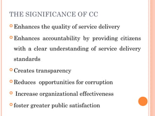 THE SIGNIFICANCE OF CC
 Enhances the quality of service delivery
 Enhances accountability by providing citizens
with a clear understanding of service delivery
standards
 Creates transparency
 Reduces opportunities for corruption
 Increase organizational effectiveness
 foster greater public satisfaction
 