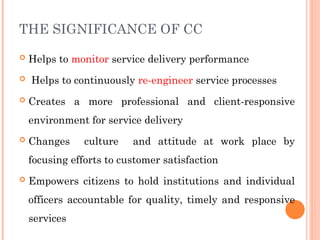 THE SIGNIFICANCE OF CC
 Helps to monitor service delivery performance
 Helps to continuously re-engineer service processes
 Creates a more professional and client-responsive
environment for service delivery
 Changes culture and attitude at work place by
focusing efforts to customer satisfaction
 Empowers citizens to hold institutions and individual
officers accountable for quality, timely and responsive
services
 