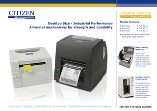 Industrial Desktops
                                                                                                                                                                                       LABEL & BARCODE

                                                                                                                                                                           Models Featured
                                              Desktop Size - Industrial Performance
                                                                                                                                                                           • CLP 521        • CLP 521Z
                                   All-metal mechanisms for strength and durability                                                                                        • CLP 621        • CLP 621Z
                                                                                                                                                                           • CLP 631        • CLP 631Z
                                                                                                                                                                           • Available in cream-white and
                                                                                                                                                                             dark-grey case colours




                                                                                                                                                                                          Media Loading
                                                                                                                                                                                          Made Easy

                                                                                                                                                                                          The Hi-Lift™
                                                                                                                                                                                          mechanism makes
                                                                                                                                                                                          loading labels and
                                                                                                                                                                                          ribbons simplicity
                                                                                                                                                                                          itself thanks to the
                                                                                                                                                                                          wide-opening design
                                                                                                                                                                                          of the printer.




                                                                                                                                                                                          Durable Internal
                                                                                                                                                                                          Power Supply

                                                                                                                                                                                          All printers feature
                                                                                                                                                                                          an internal mains
                                                                                                                                                                                          power supply to
                                                                                                                                                                                          provide the most
                                                                                                                                                                                          reliable operation
                                                                                                                                                                                          and avoid the
                                                                                                                                                                                          problem of external
                                                                                                                                                                                          power supplies.




www.citizen-europe.com • Mettinger Straße 11, D-73728 Esslingen Germany • Tel: +49 711 3906 400 • 643-651 Staines Road, TW14 8PA. United Kingdom • Tel: +44 20 8893 1900
 
