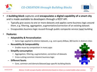 Page
13WeLive: A neW concept of pubLic administration based on citizen co-created mobile urban services
CO-CREATION through Building Blocks
• A building block captures and encapsulates a digital capability of a smart city
and is made available to developers through a REST API.
– Typically give access to one or more datasets and applies some business logic around
them, e.g. filtering, aggregation, augmentation/correction of an existing dataset.
– Encapsulates business logic reused through public composite service (app) building
• Features:
– Adaptability & Personalization
• Same logic applied to distinct datasets, e.g. osm-query-Bilbao, BB Events in distinct cities
– Reusability & Composability
• Enable reuse by composition in many apps
– Simplify consumption
• Aggregation, filtering, augmentation, correction of datasets
• Cross-cutting common interest business logic
– Different facets
• Core, common and domain/dataset/app-specific building blocks
14/02/2018
 