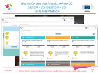 Page
16WeLive: A neW concept of pubLic administration based on citizen co-created mobile urban services
CO-IDEATION can not
be only techology
driven, supported by
Game Designs,
questionnaries, focus
groups
WeLive Co-creation Process, where CO-
DESIGN = CO-IDEATION + CO-
IMPLEMENTATION
13/02/2018
 