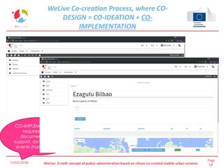 Page
18WeLive: A neW concept of pubLic administration based on citizen co-created mobile urban services
CO-IMPLEMENTATION
requires good
documentation,
support, dynamization
events (hackathons)
WeLive Co-creation Process, where CO-
DESIGN = CO-IDEATION + CO-
IMPLEMENTATION
13/02/2018
 