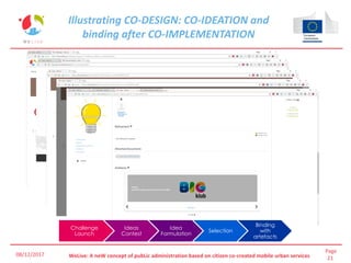 Page
21WeLive: A neW concept of pubLic administration based on citizen co-created mobile urban services
Illustrating CO-DESIGN: CO-IDEATION and
binding after CO-IMPLEMENTATION
08/12/2017
Challenge
Launch
Ideas
Contest
Idea
Formulation
Selection
Binding
with
artefacts
 