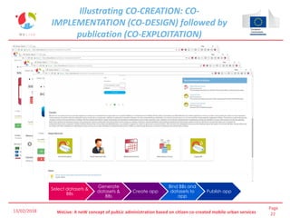 Page
22WeLive: A neW concept of pubLic administration based on citizen co-created mobile urban services
Illustrating CO-CREATION: CO-
IMPLEMENTATION (CO-DESIGN) followed by
publication (CO-EXPLOITATION)
Select datasets &
BBs
Generate
datasets &
BBs
Create app
Bind BBs and
datasets to
app
Publish app
13/02/2018
 