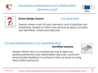 Page
23WeLive: A neW concept of pubLic administration based on citizen co-created mobile urban services
Exemplary participation and collaboration
dynamics used
Game Design Session
Gamified sessions
CO-IDEATION
CO-IMPLEMENTATION & CO-MAINTENANCE
Session where a set of basic elements and characters are
presented, based on them new services & apps concepts
are identified, voted and selected
Session where new co-created services & apps are
publicly presented and stakeholders discover, comment
and provide feedback to enhance them as result of using
them whilst having fun
13/02/2018
 