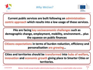 Page
3WeLive: A neW concept of pubLic administration based on citizen co-created mobile urban services
Why WeLive?
Current public services are built following an administration-
centric approach which results into a low usage of those services.
13/02/2018
PAs are facing key socioeconomic challenges such as
demographic change, employment, mobility, environment… plus
the squeeze on public finances
Citizens expectations in terms of burden reduction, efficiency and
personalisation are growing…
Cities and territories should be transformed into hubs of welfare,
innovation and economic growth giving place to Smarter Cities or
territories.
 