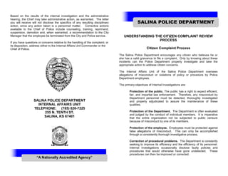 Based on the results of the internal investigation and the administrative
hearing, the Chief may take administrative action, as warranted. The letter
you will receive will not disclose the specifics of any resulting disciplinary
action, since any action taken is a personnel matter. Corrective actions
available to the Chief of Police include counseling, training, reprimand,
suspension, demotion and, when warranted, a recommendation to the City
Manager that the employee be terminated from the City and Police service.
If you have questions or concerns relative to the handling of the complaint, or
its disposition, address either to the Internal Affairs Unit Commander or the
Chief of Police.
SALINA POLICE DEPARTMENT
INTERNAL AFFAIRS UNIT
TELEPHONE: (785) 826-7225
255 N. TENTH ST.
SALINA, KS 67401
UNDERSTANDING THE CITIZEN COMPLAINT REVIEW
PROCESS
Citizen Complaint Process
The Salina Police Department encourages any citizen who believes he or
she has a valid grievance to file a complaint. Only by knowing about these
incidents can the Police Department properly investigate and take the
appropriate action to address citizen concerns.
The Internal Affairs Unit of the Salina Police Department oversees
allegations of misconduct or violations of policy or procedure by Police
Department employees.
The primary objectives of Internal Investigations are:
Protection of the public. The public has a right to expect efficient,
fair, and impartial law enforcement. Therefore, any misconduct by
Department personnel must be detected, thoroughly investigated
and properly adjudicated to assure the maintenance of these
qualities.
Protection of the Department. The Department is often evaluated
and judged by the conduct of individual members. It is imperative
that the entire organization not be subjected to public censure
because of misconduct by one of its members.
Protection of the employee. Employees must be protected against
false allegations of misconduct. This can only be accomplished
through a consistently thorough investigative process.
Correction of procedural problems. The Department is constantly
seeking to improve its efficiency and the efficiency of its personnel.
Internal investigations occasionally disclose faulty policies and
procedures that would otherwise have gone undetected. These
procedures can then be improved or corrected.
SALINA POLICE DEPARTMENT
“A Nationally Accredited Agency”
 