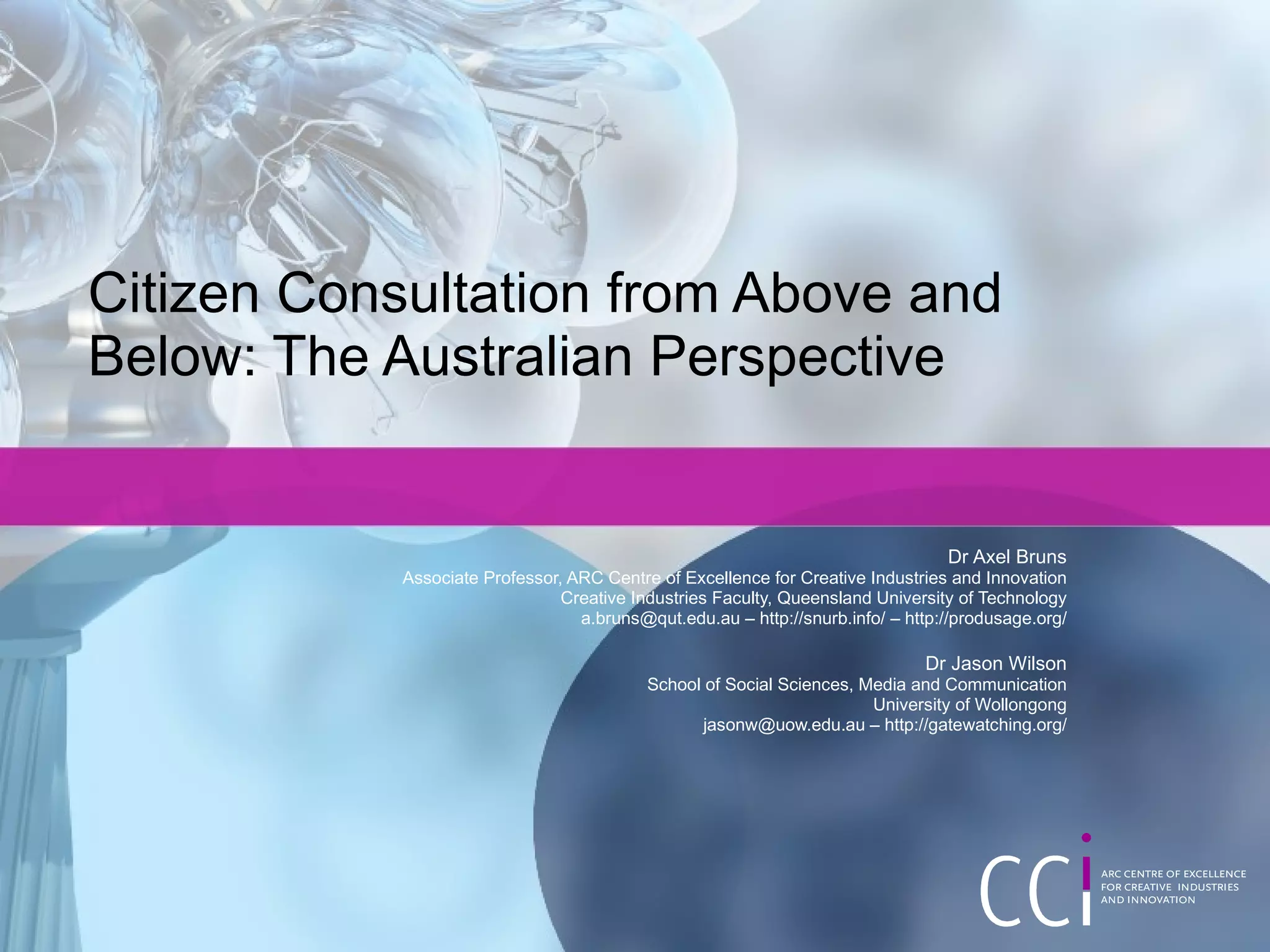 Citizen Consultation from Above and Below: The Australian Perspective Dr Axel Bruns Associate Professor, ARC Centre of Excellence for Creative Industries and Innovation Creative Industries Faculty, Queensland University of Technology a.bruns@qut.edu.au – http://snurb.info/ – http://produsage.org/ Dr Jason Wilson School of Social Sciences, Media and Communication University of Wollongong jasonw@uow.edu.au – http://gatewatching.org/ 