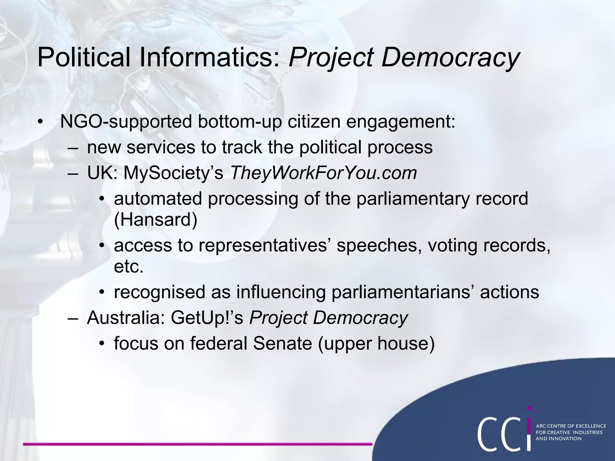 Political Informatics:  Project Democracy NGO-supported bottom-up citizen engagement: new services to track the political process UK: MySociety’s  TheyWorkForYou.com automated processing of the parliamentary record (Hansard) access to representatives’ speeches, voting records, etc. recognised as influencing parliamentarians’ actions Australia: GetUp!’s  Project Democracy focus on federal Senate (upper house) 