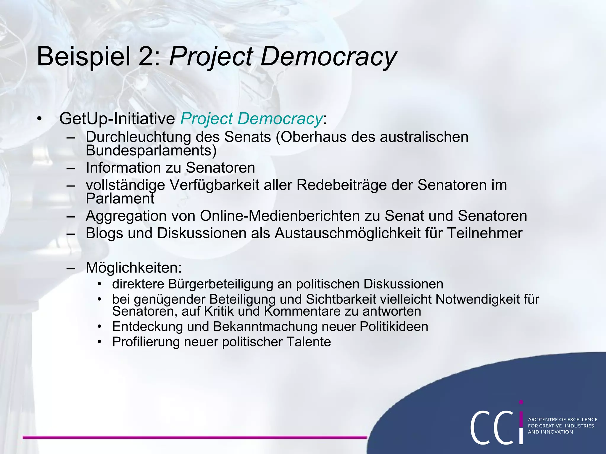Project Democracy GetUp! initiative  Project Democracy : Tracking the Senate (Australia ’ s federal upper house) Information about Senators Comprehensive access to all Senate speeches  Aggregation of online media reports on Senate and Senators Blogs and fora for discussions between participants Possibilities:  More direct citizen participation in political discussions May force Senators to respond to comments and criticism Discovery and sharing of new political ideas Emergence of new political talent 