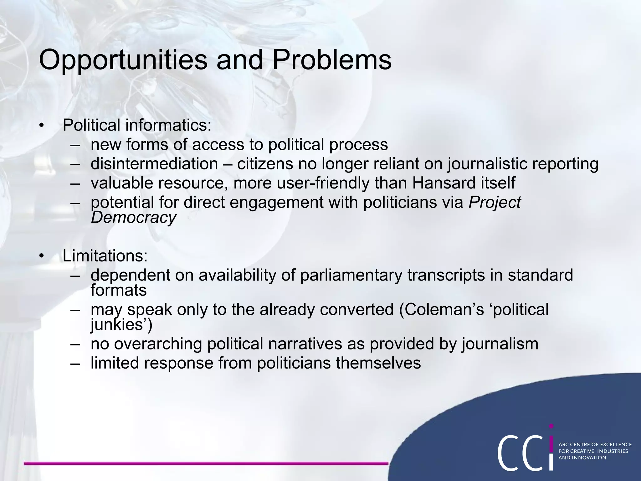 Opportunities and Problems Political informatics: new forms of access to political process disintermediation – citizens no longer reliant on journalistic reporting valuable resource, more user-friendly than Hansard itself potential for direct engagement with politicians via  Project Democracy Limitations: dependent on availability of parliamentary transcripts in standard formats may speak only to the already converted (Coleman’s ‘political junkies’) no overarching political narratives as provided by journalism limited response from politicians themselves 