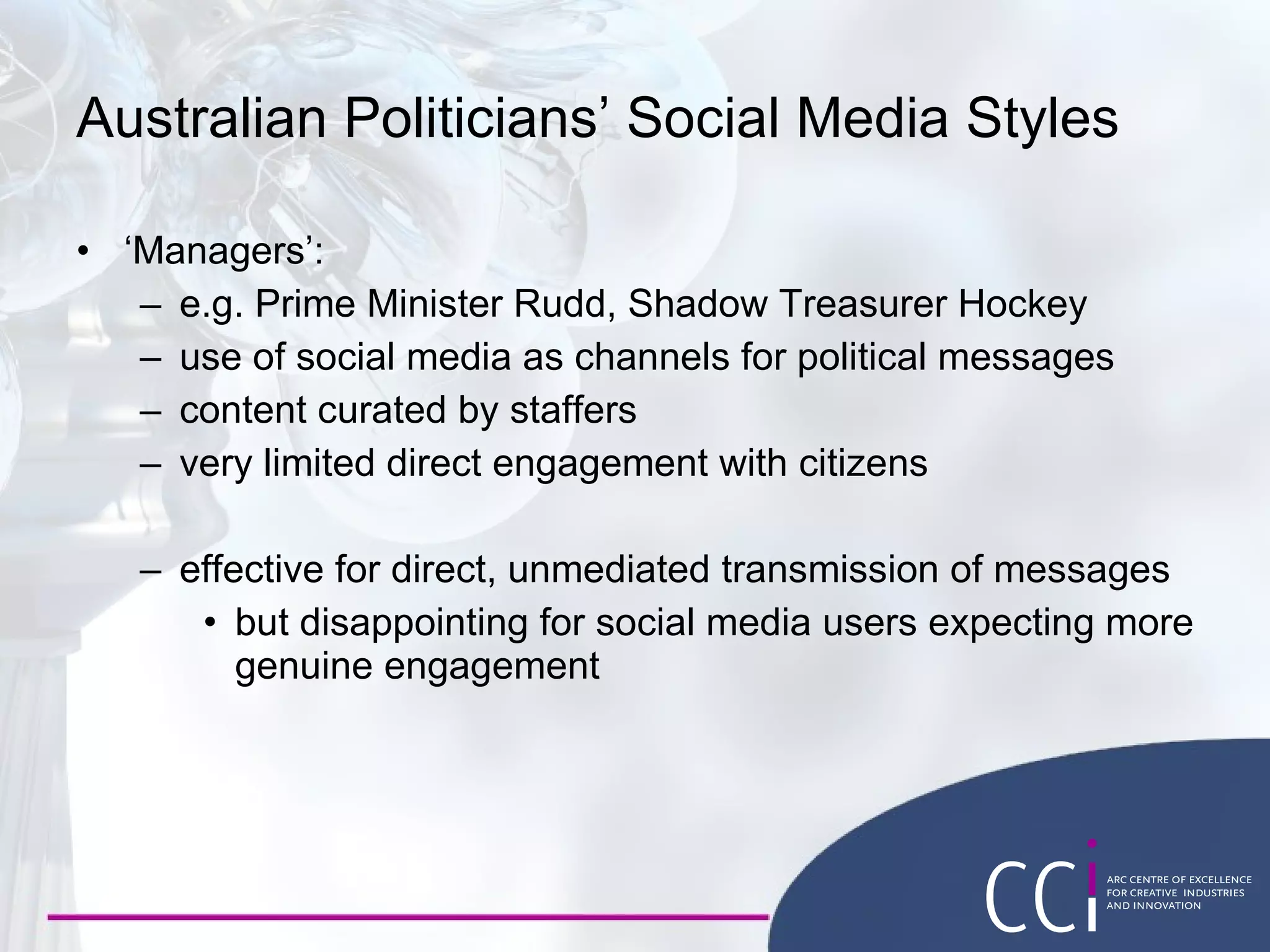 Australian Politicians’ Social Media Styles ‘ Managers’: e.g. Prime Minister Rudd, Shadow Treasurer Hockey use of social media as channels for political messages content curated by staffers very limited direct engagement with citizens effective for direct, unmediated transmission of messages but disappointing for social media users expecting more genuine engagement 