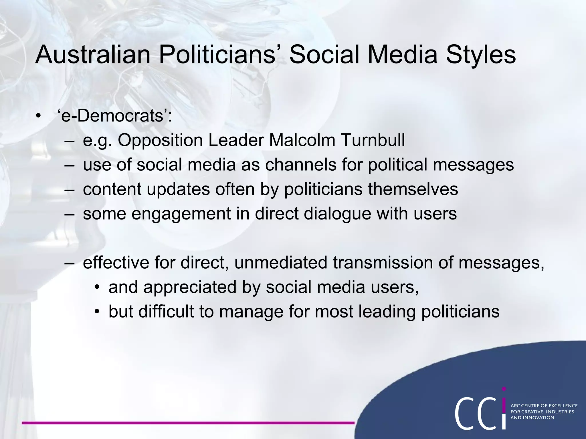 Australian Politicians’ Social Media Styles ‘ e-Democrats’: e.g. Opposition Leader Malcolm Turnbull use of social media as channels for political messages content updates often by politicians themselves some engagement in direct dialogue with users effective for direct, unmediated transmission of messages, and appreciated by social media users, but difficult to manage for most leading politicians 