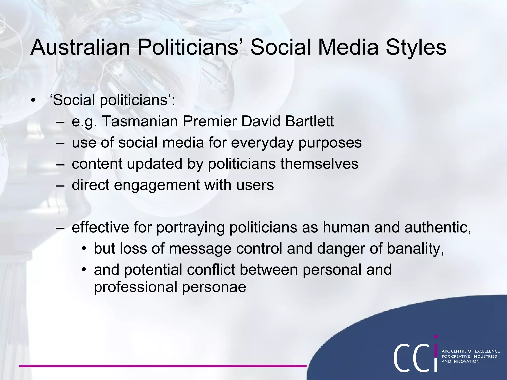 Australian Politicians’ Social Media Styles ‘ Social politicians’: e.g. Tasmanian Premier David Bartlett use of social media for everyday purposes content updated by politicians themselves direct engagement with users effective for portraying politicians as human and authentic, but loss of message control and danger of banality, and potential conflict between personal and professional personae 