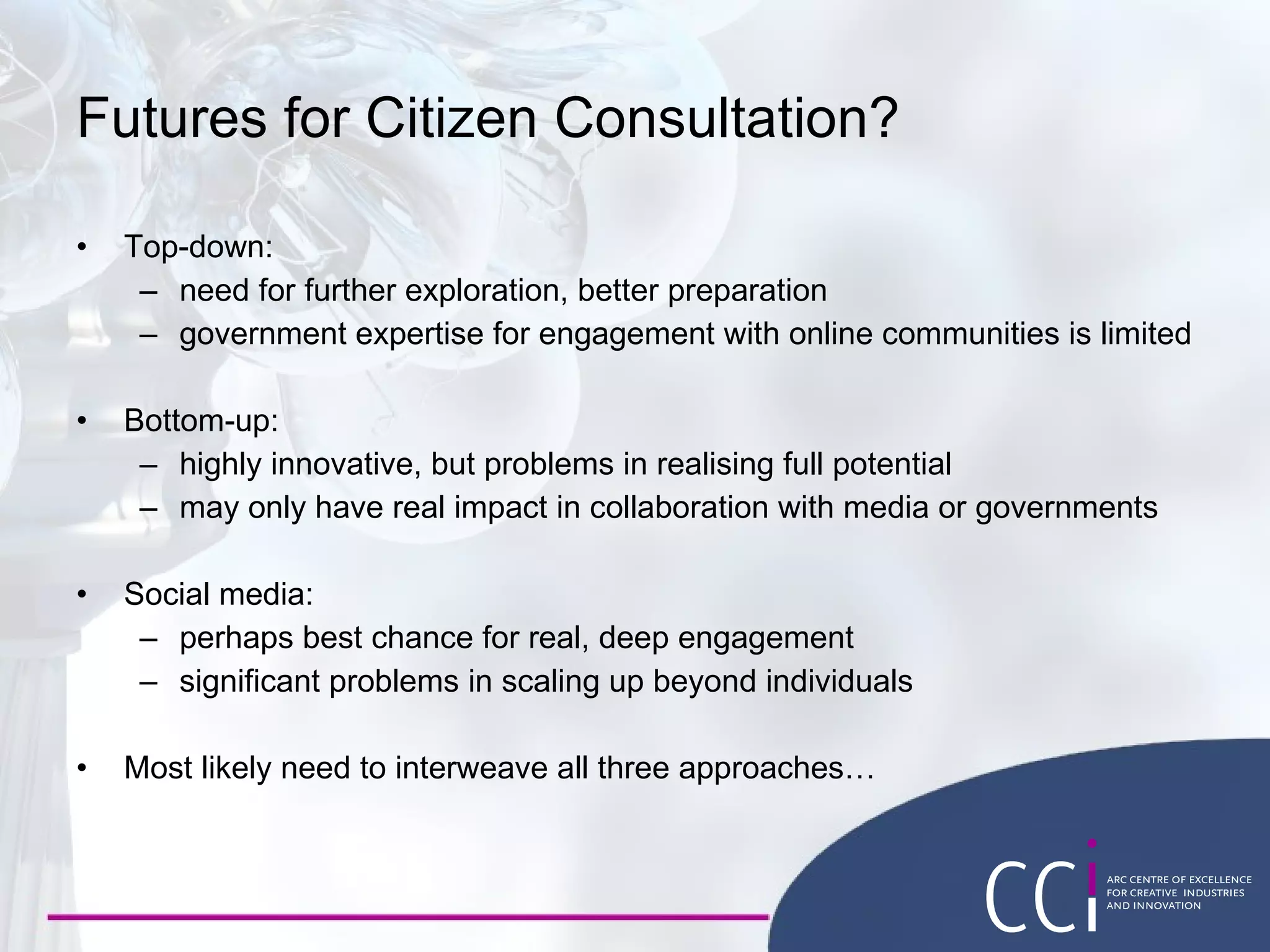 Futures for Citizen Consultation? Top-down: need for further exploration, better preparation  government expertise for engagement with online communities is limited Bottom-up: highly innovative, but problems in realising full potential may only have real impact in collaboration with media or governments Social media: perhaps best chance for real, deep engagement significant problems in scaling up beyond individuals Most likely need to interweave all three approaches… 