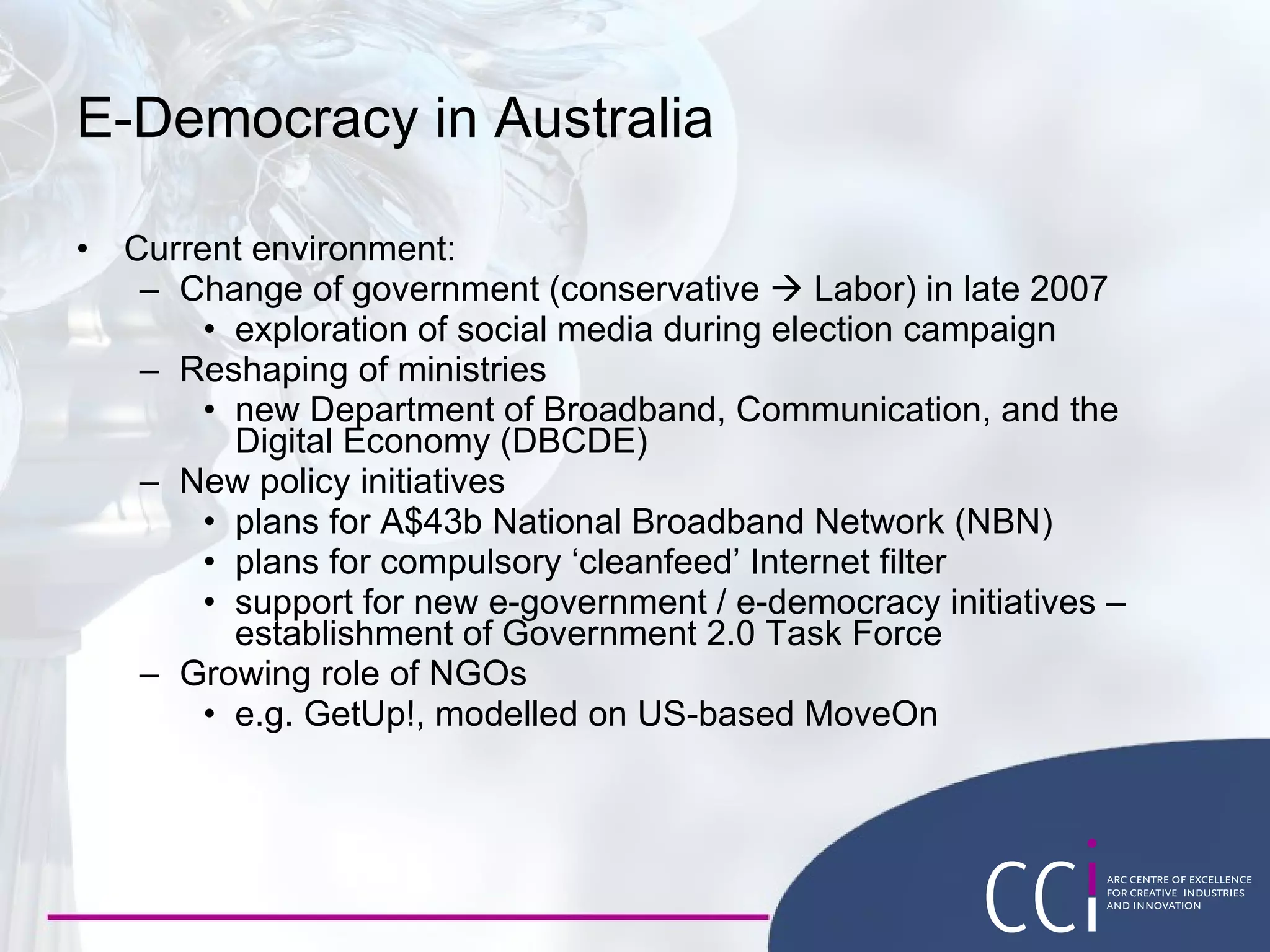 E-Democracy in Australia Current environment: Change of government (conservative    Labor) in late 2007 exploration of social media during election campaign Reshaping of ministries  new Department of Broadband, Communication, and the Digital Economy (DBCDE) New policy initiatives plans for A$43b National Broadband Network (NBN) plans for compulsory ‘cleanfeed’ Internet filter support for new e-government / e-democracy initiatives – establishment of Government 2.0 Task Force Growing role of NGOs e.g. GetUp!, modelled on US-based MoveOn 