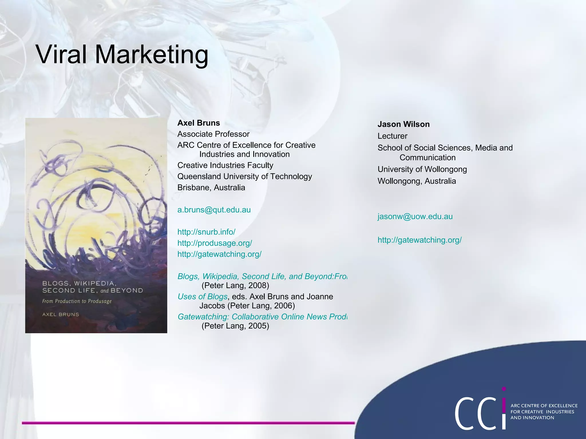 Viral Marketing Axel Bruns Associate Professor ARC Centre of Excellence for Creative Industries and Innovation Creative Industries Faculty Queensland University of Technology Brisbane, Australia [email_address] http://snurb.info/ http://produsage.org/ http://gatewatching.org/ Blogs, Wikipedia, Second Life, and Beyond:From Production to Produsage  (Peter Lang, 2008) Uses of Blogs , eds. Axel Bruns and Joanne Jacobs (Peter Lang, 2006) Gatewatching: Collaborative Online News Production  (Peter Lang, 2005) Jason Wilson Lecturer School of Social Sciences, Media and Communication University of Wollongong Wollongong, Australia [email_address] http://gatewatching.org/ 