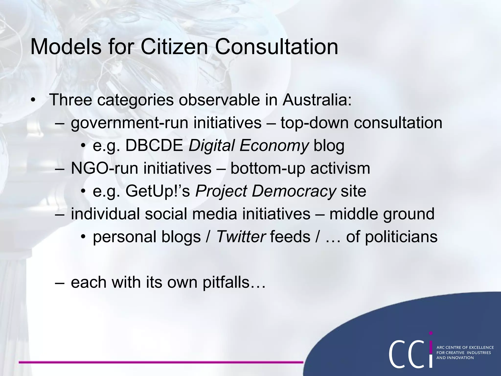 Models for Citizen Consultation Three categories observable in Australia: government-run initiatives – top-down consultation e.g. DBCDE  Digital Economy  blog NGO-run initiatives – bottom-up activism e.g. GetUp!’s  Project Democracy  site individual social media initiatives – middle ground personal blogs /  Twitter  feeds / … of politicians each with its own pitfalls… 