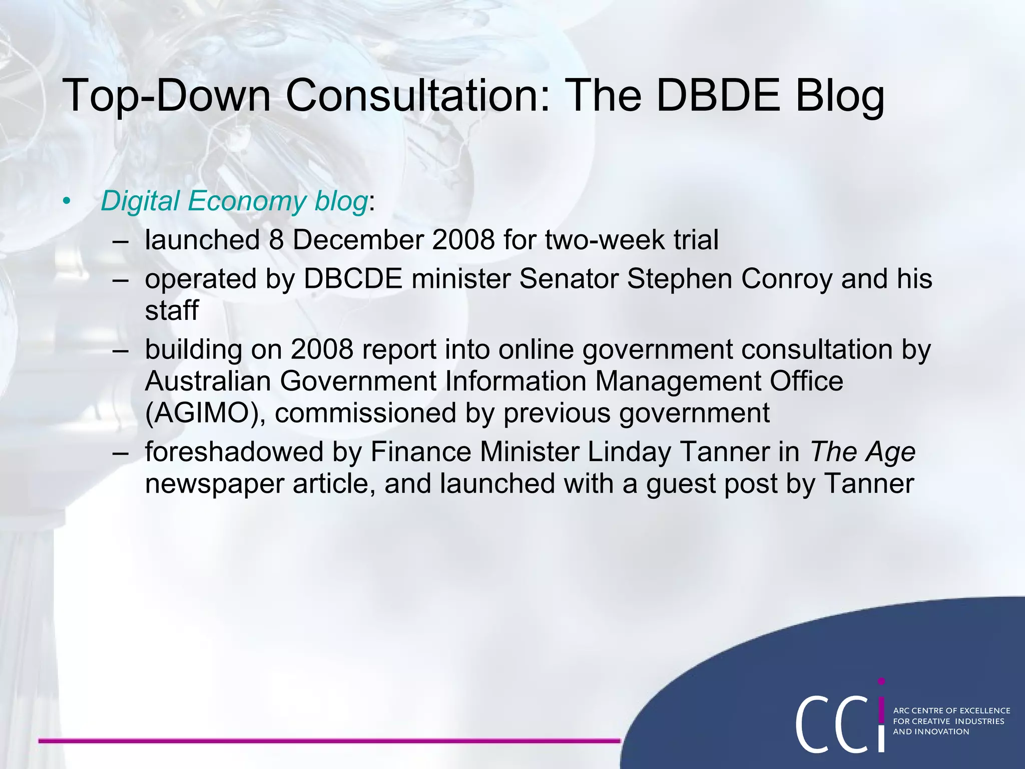 Top-Down Consultation: The DBDE Blog Digital Economy  blog : launched 8 December 2008 for two-week trial operated by DBCDE minister Senator Stephen Conroy and his staff building on 2008 report into online government consultation by Australian Government Information Management Office (AGIMO), commissioned by previous government foreshadowed by Finance Minister Linday Tanner in  The Age  newspaper article, and launched with a guest post by Tanner 