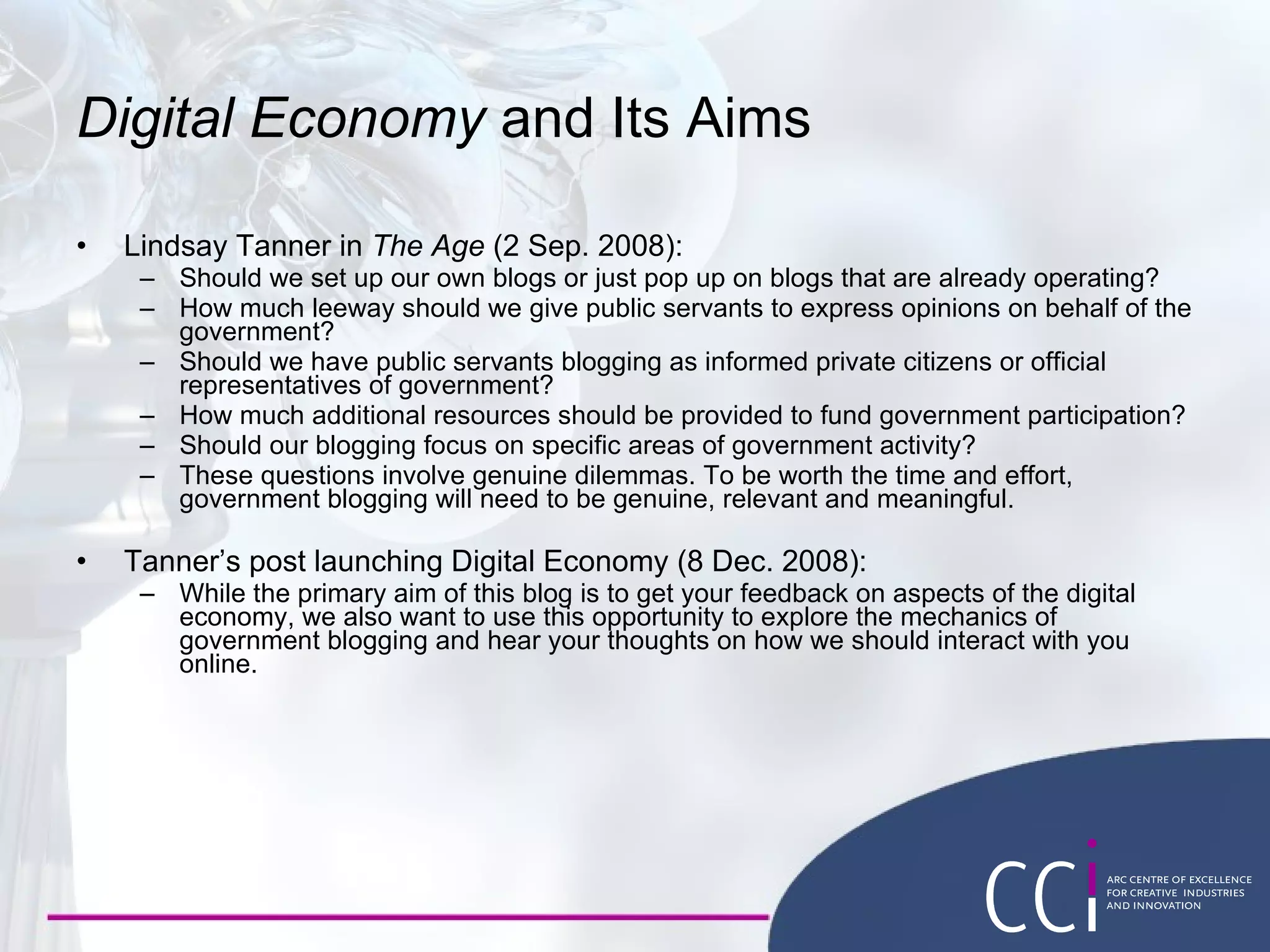 Digital Economy  and Its Aims Lindsay Tanner in  The Age  (2 Sep. 2008): Should we set up our own blogs or just pop up on blogs that are already operating?  How much leeway should we give public servants to express opinions on behalf of the government?  Should we have public servants blogging as informed private citizens or official representatives of government?  How much additional resources should be provided to fund government participation?  Should our blogging focus on specific areas of government activity?  These questions involve genuine dilemmas. To be worth the time and effort, government blogging will need to be genuine, relevant and meaningful. Tanner’s post launching Digital Economy (8 Dec. 2008): While the primary aim of this blog is to get your feedback on aspects of the digital economy, we also want to use this opportunity to explore the mechanics of government blogging and hear your thoughts on how we should interact with you online. 