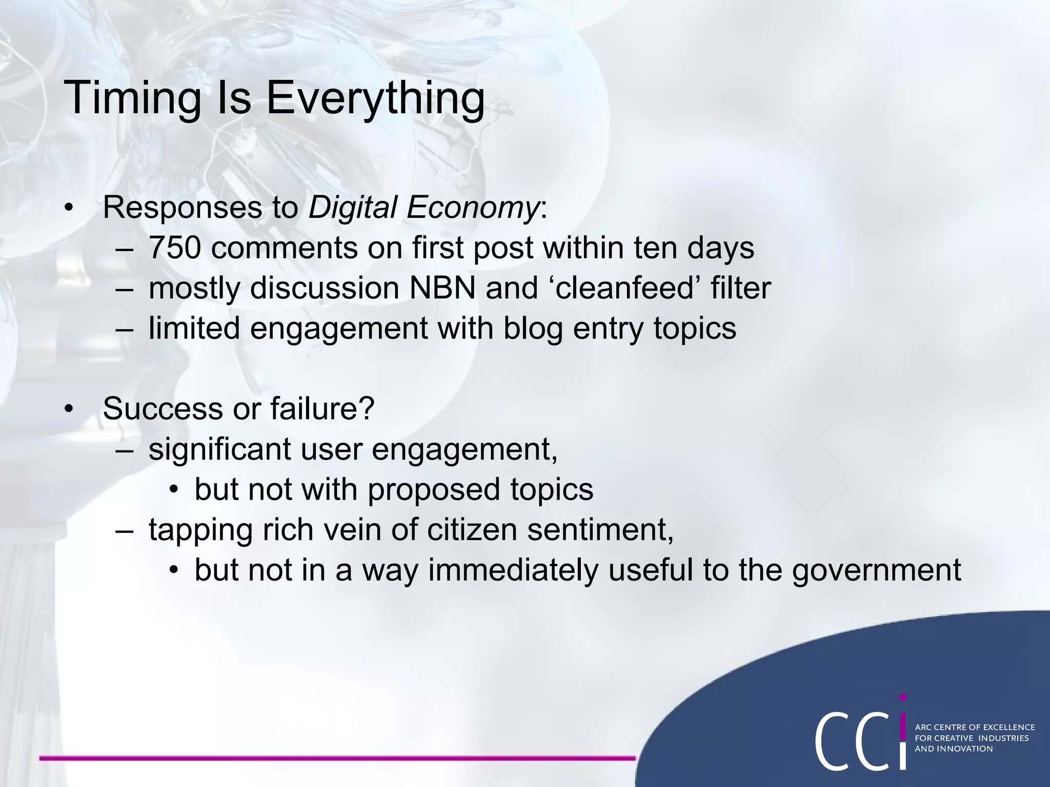 Timing Is Everything Responses to  Digital Economy : 750 comments on first post within ten days mostly discussion NBN and ‘cleanfeed’ filter limited engagement with blog entry topics Success or failure? significant user engagement,  but not with proposed topics tapping rich vein of citizen sentiment, but not in a way immediately useful to the government 