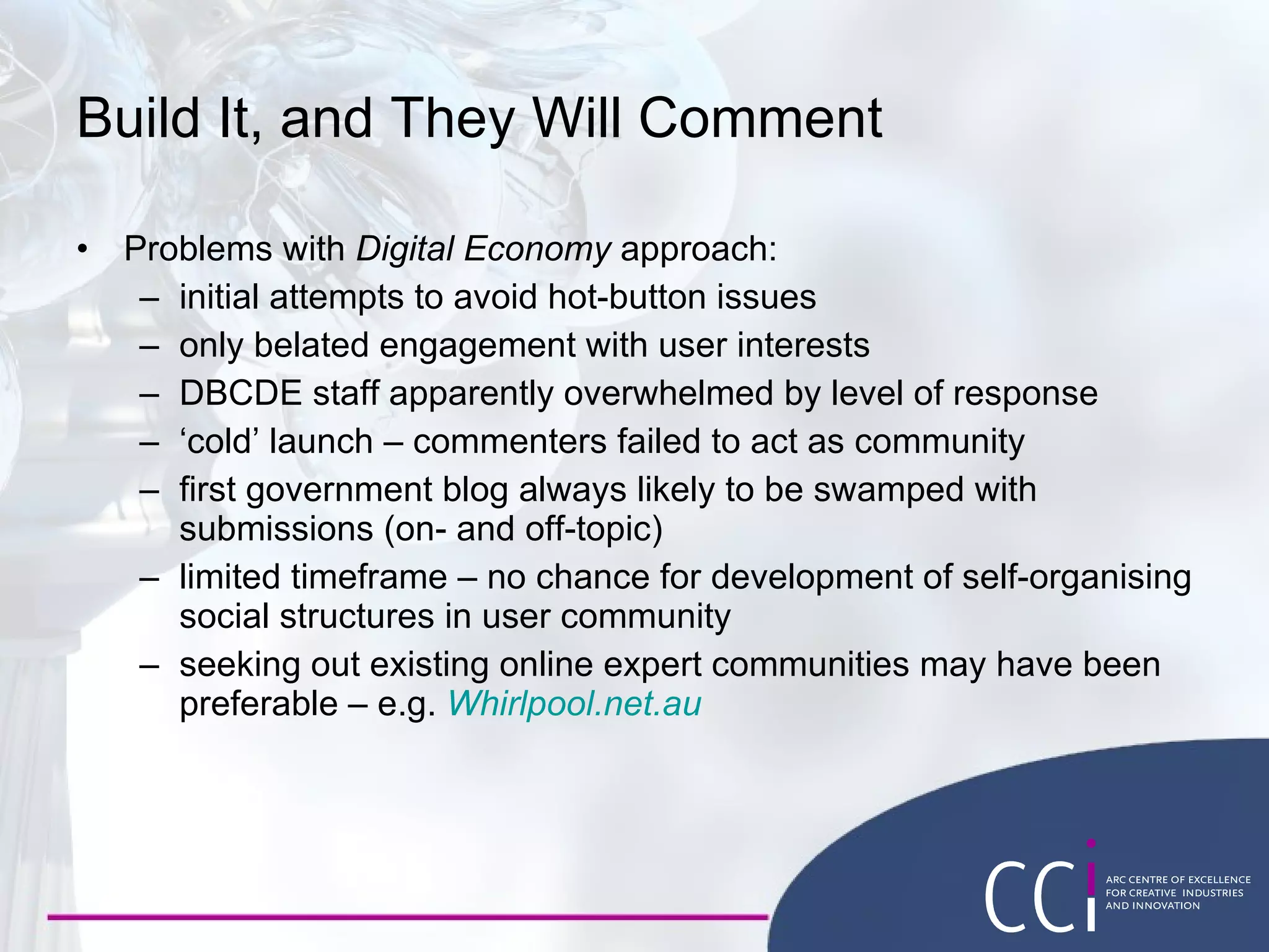 Build It, and They Will Comment Problems with  Digital Economy  approach: initial attempts to avoid hot-button issues only belated engagement with user interests DBCDE staff apparently overwhelmed by level of response ‘ cold’ launch – commenters failed to act as community first government blog always likely to be swamped with submissions (on- and off-topic) limited timeframe – no chance for development of self-organising social structures in user community seeking out existing online expert communities may have been preferable – e.g.  Whirlpool.net.au 