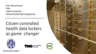 Citizen controlled
health data lockers
as game changer
Prof. Wessel Kraaij
TNO
Leiden University
Holland Health Data Cooperative
 