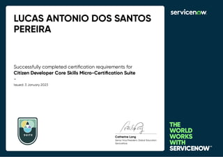 LUCAS ANTONIO DOS SANTOS
PEREIRA
Successfully completed certiﬁcation requirements for
Citizen Developer Core Skills Micro-Certiﬁcation Suite
-
Issued: 3 January 2023
SUIT E
Catherine Lang
Senior Vice President, Global Education
ServiceNow
 