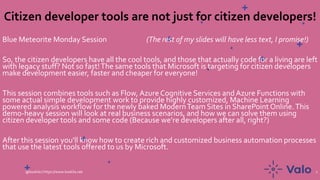 Citizen developer tools are not just for citizen developers!
Blue Meteorite Monday Session (The rest of my slides will have less text, I promise!)
So, the citizen developers have all the cool tools, and those that actually code for a living are left
with legacy stuff? Not so fast!The same tools that Microsoft is targeting for citizen developers
make development easier, faster and cheaper for everyone!
This session combines tools such as Flow, Azure Cognitive Services and Azure Functions with
some actual simple development work to provide highly customized, Machine Learning
powered analysis workflow for the newly baked ModernTeam Sites in SharePoint Online.This
demo-heavy session will look at real business scenarios, and how we can solve them using
citizen developer tools and some code (Because we’re developers after all, right?)
After this session you'll know how to create rich and customized business automation processes
that use the latest tools offered to us by Microsoft.
@koskila | https://www.koskila.net 1
 